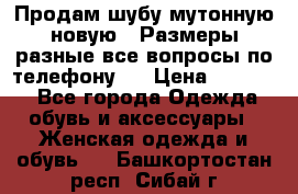 Продам шубу мутонную новую . Размеры разные,все вопросы по телефону.  › Цена ­ 10 000 - Все города Одежда, обувь и аксессуары » Женская одежда и обувь   . Башкортостан респ.,Сибай г.